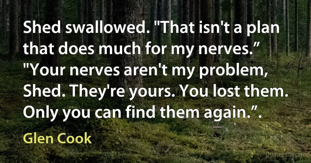 Shed swallowed. "That isn't a plan that does much for my nerves.”
"Your nerves aren't my problem, Shed. They're yours. You lost them. Only you can find them again.”. (Glen Cook)