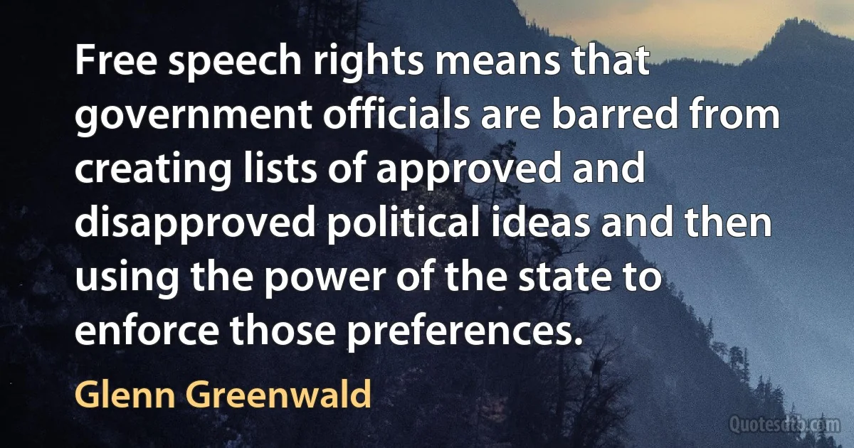 Free speech rights means that government officials are barred from creating lists of approved and disapproved political ideas and then using the power of the state to enforce those preferences. (Glenn Greenwald)