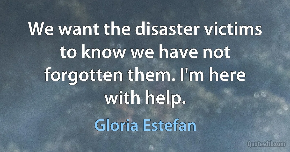 We want the disaster victims to know we have not forgotten them. I'm here with help. (Gloria Estefan)