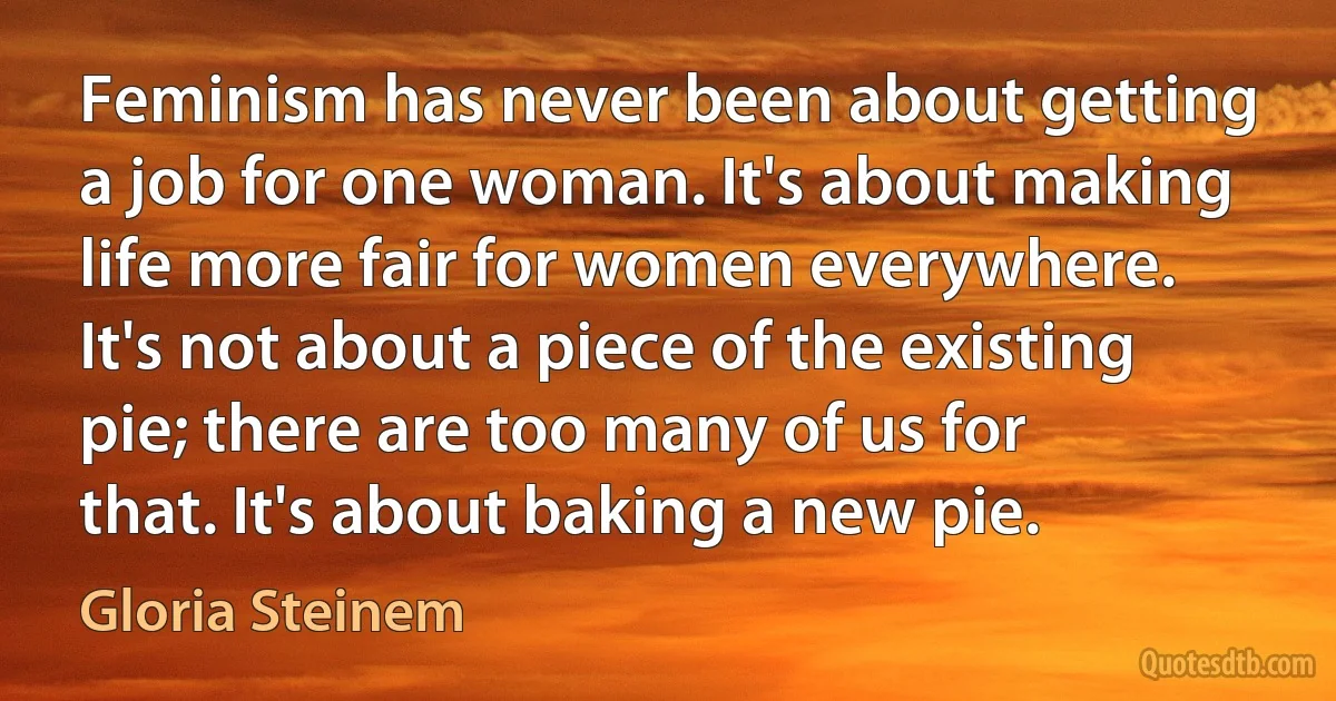 Feminism has never been about getting a job for one woman. It's about making life more fair for women everywhere. It's not about a piece of the existing pie; there are too many of us for that. It's about baking a new pie. (Gloria Steinem)