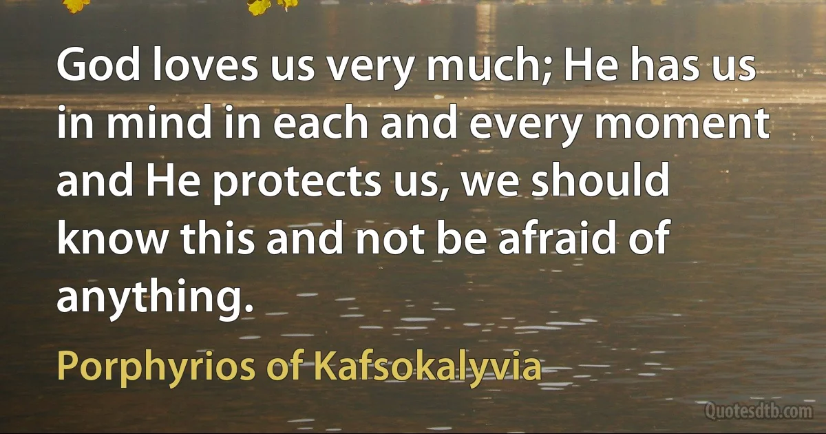 God loves us very much; He has us in mind in each and every moment and He protects us, we should know this and not be afraid of anything. (Porphyrios of Kafsokalyvia)