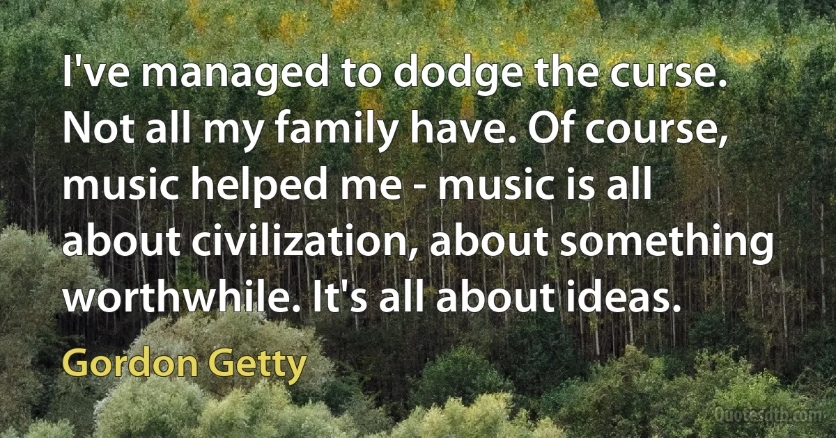 I've managed to dodge the curse. Not all my family have. Of course, music helped me - music is all about civilization, about something worthwhile. It's all about ideas. (Gordon Getty)