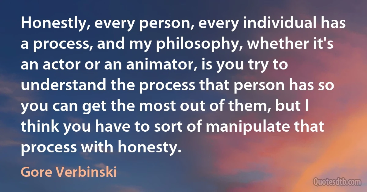 Honestly, every person, every individual has a process, and my philosophy, whether it's an actor or an animator, is you try to understand the process that person has so you can get the most out of them, but I think you have to sort of manipulate that process with honesty. (Gore Verbinski)