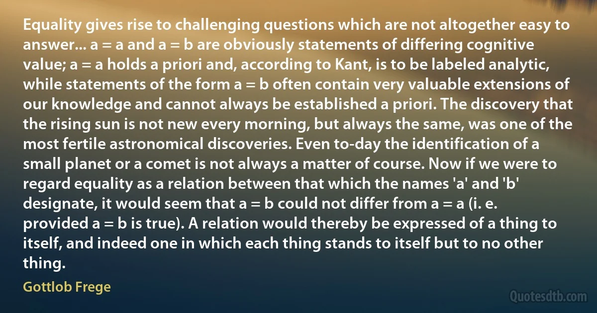 Equality gives rise to challenging questions which are not altogether easy to answer... a = a and a = b are obviously statements of differing cognitive value; a = a holds a priori and, according to Kant, is to be labeled analytic, while statements of the form a = b often contain very valuable extensions of our knowledge and cannot always be established a priori. The discovery that the rising sun is not new every morning, but always the same, was one of the most fertile astronomical discoveries. Even to-day the identification of a small planet or a comet is not always a matter of course. Now if we were to regard equality as a relation between that which the names 'a' and 'b' designate, it would seem that a = b could not differ from a = a (i. e. provided a = b is true). A relation would thereby be expressed of a thing to itself, and indeed one in which each thing stands to itself but to no other thing. (Gottlob Frege)