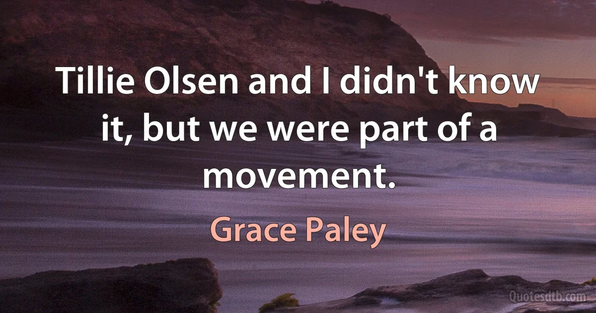 Tillie Olsen and I didn't know it, but we were part of a movement. (Grace Paley)