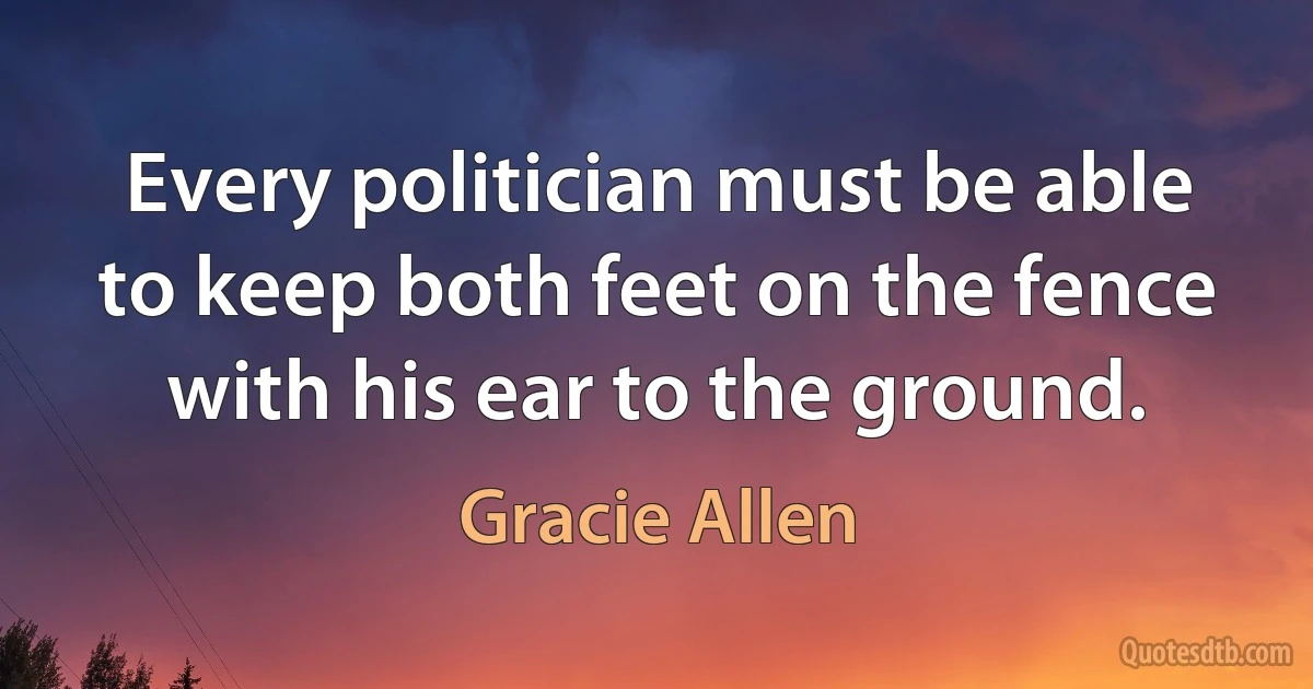 Every politician must be able to keep both feet on the fence with his ear to the ground. (Gracie Allen)