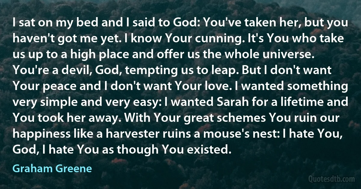 I sat on my bed and I said to God: You've taken her, but you haven't got me yet. I know Your cunning. It's You who take us up to a high place and offer us the whole universe. You're a devil, God, tempting us to leap. But I don't want Your peace and I don't want Your love. I wanted something very simple and very easy: I wanted Sarah for a lifetime and You took her away. With Your great schemes You ruin our happiness like a harvester ruins a mouse's nest: I hate You, God, I hate You as though You existed. (Graham Greene)