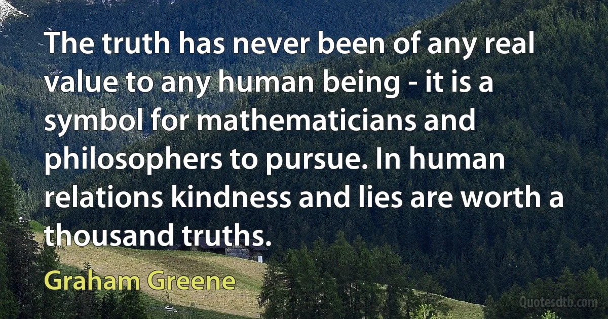 The truth has never been of any real value to any human being - it is a symbol for mathematicians and philosophers to pursue. In human relations kindness and lies are worth a thousand truths. (Graham Greene)