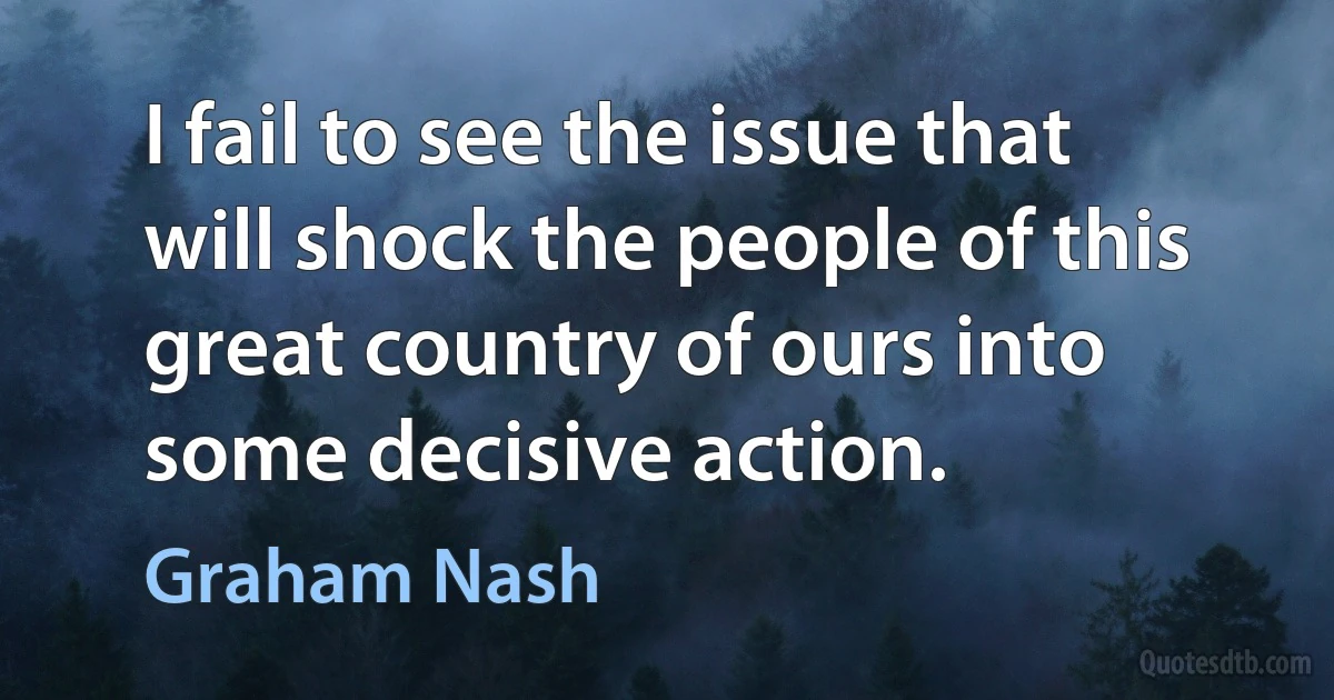 I fail to see the issue that will shock the people of this great country of ours into some decisive action. (Graham Nash)