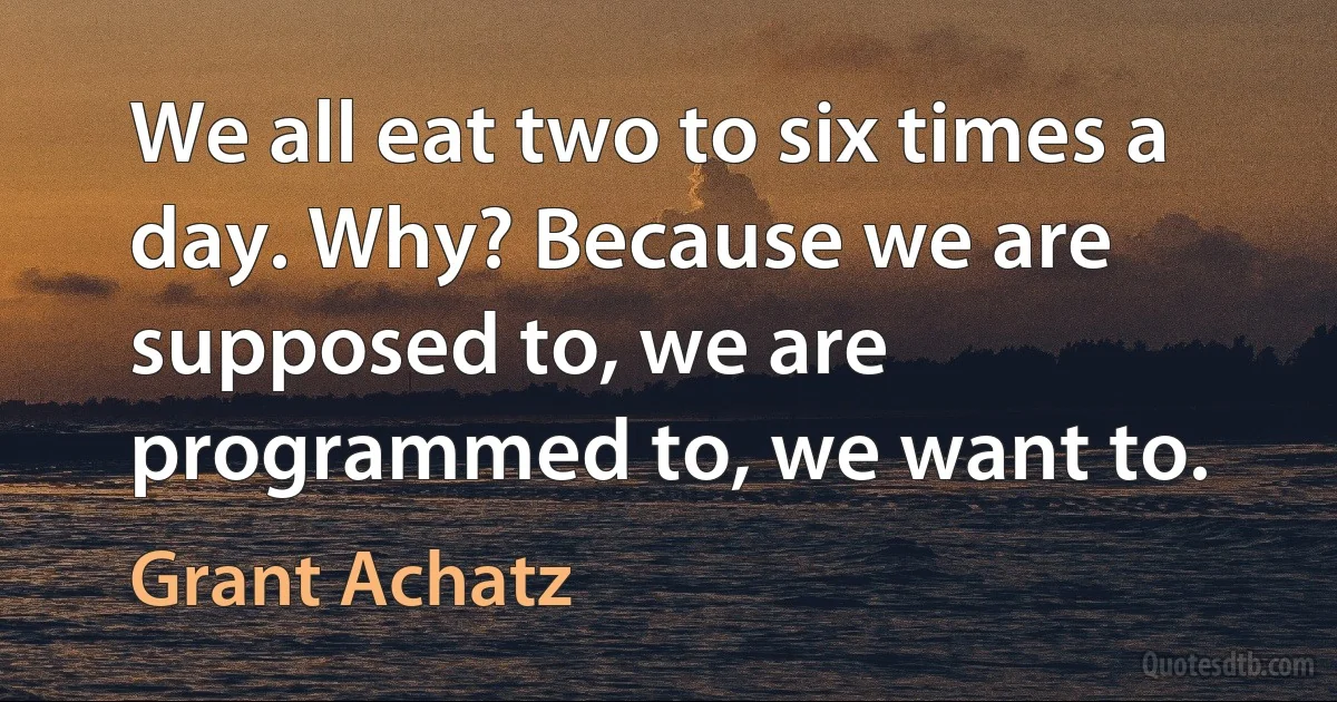 We all eat two to six times a day. Why? Because we are supposed to, we are programmed to, we want to. (Grant Achatz)