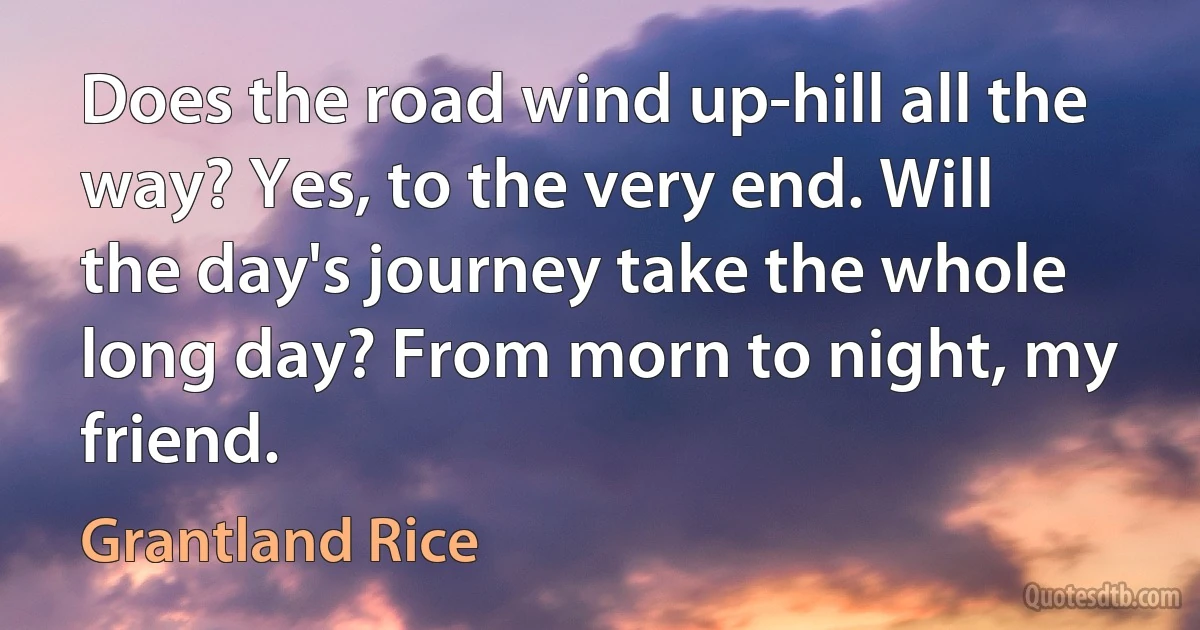 Does the road wind up-hill all the way? Yes, to the very end. Will the day's journey take the whole long day? From morn to night, my friend. (Grantland Rice)