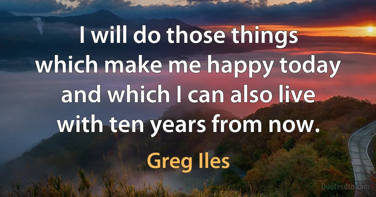 I will do those things which make me happy today and which I can also live with ten years from now. (Greg Iles)