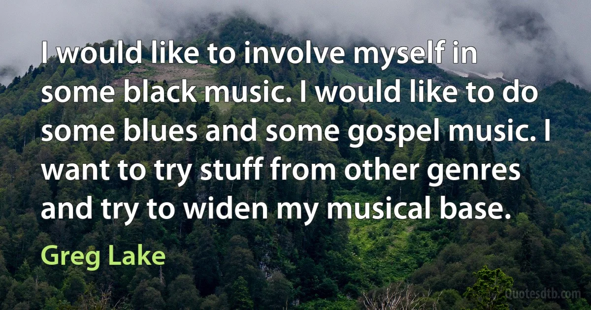 I would like to involve myself in some black music. I would like to do some blues and some gospel music. I want to try stuff from other genres and try to widen my musical base. (Greg Lake)