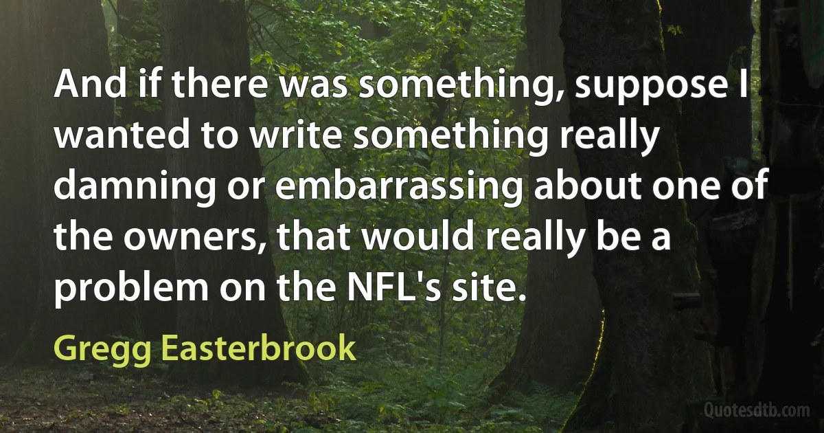 And if there was something, suppose I wanted to write something really damning or embarrassing about one of the owners, that would really be a problem on the NFL's site. (Gregg Easterbrook)