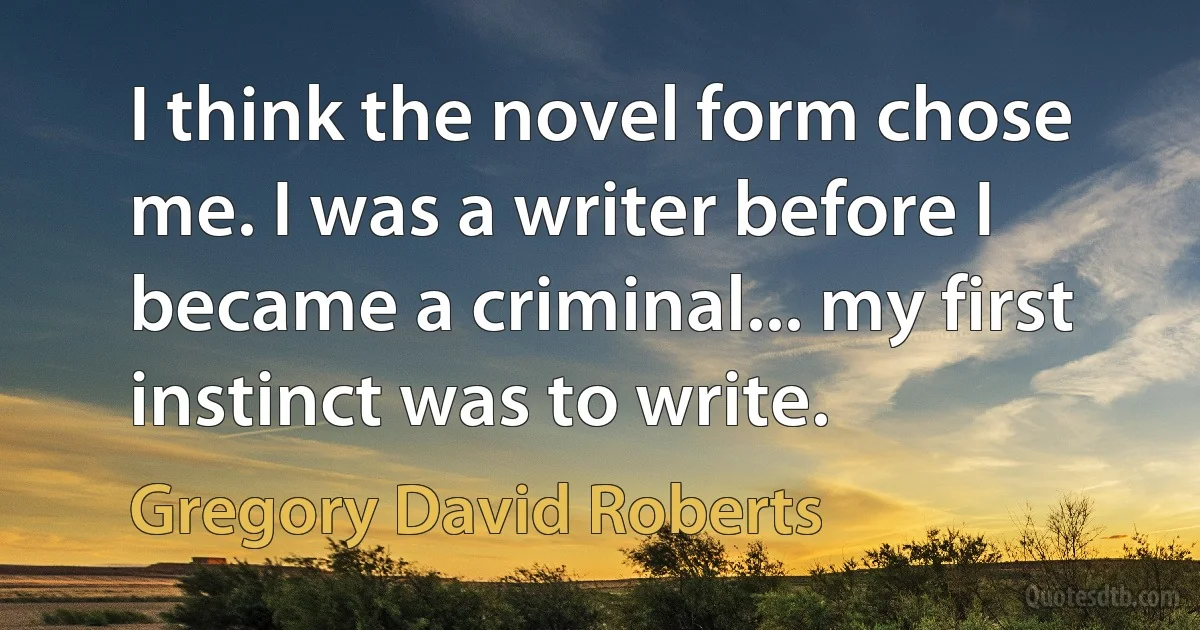 I think the novel form chose me. I was a writer before I became a criminal... my first instinct was to write. (Gregory David Roberts)