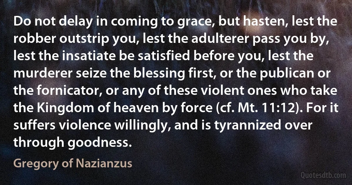 Do not delay in coming to grace, but hasten, lest the robber outstrip you, lest the adulterer pass you by, lest the insatiate be satisfied before you, lest the murderer seize the blessing first, or the publican or the fornicator, or any of these violent ones who take the Kingdom of heaven by force (cf. Mt. 11:12). For it suffers violence willingly, and is tyrannized over through goodness. (Gregory of Nazianzus)