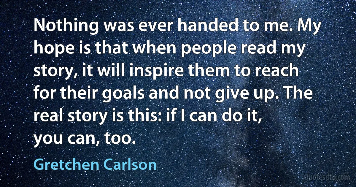 Nothing was ever handed to me. My hope is that when people read my story, it will inspire them to reach for their goals and not give up. The real story is this: if I can do it, you can, too. (Gretchen Carlson)