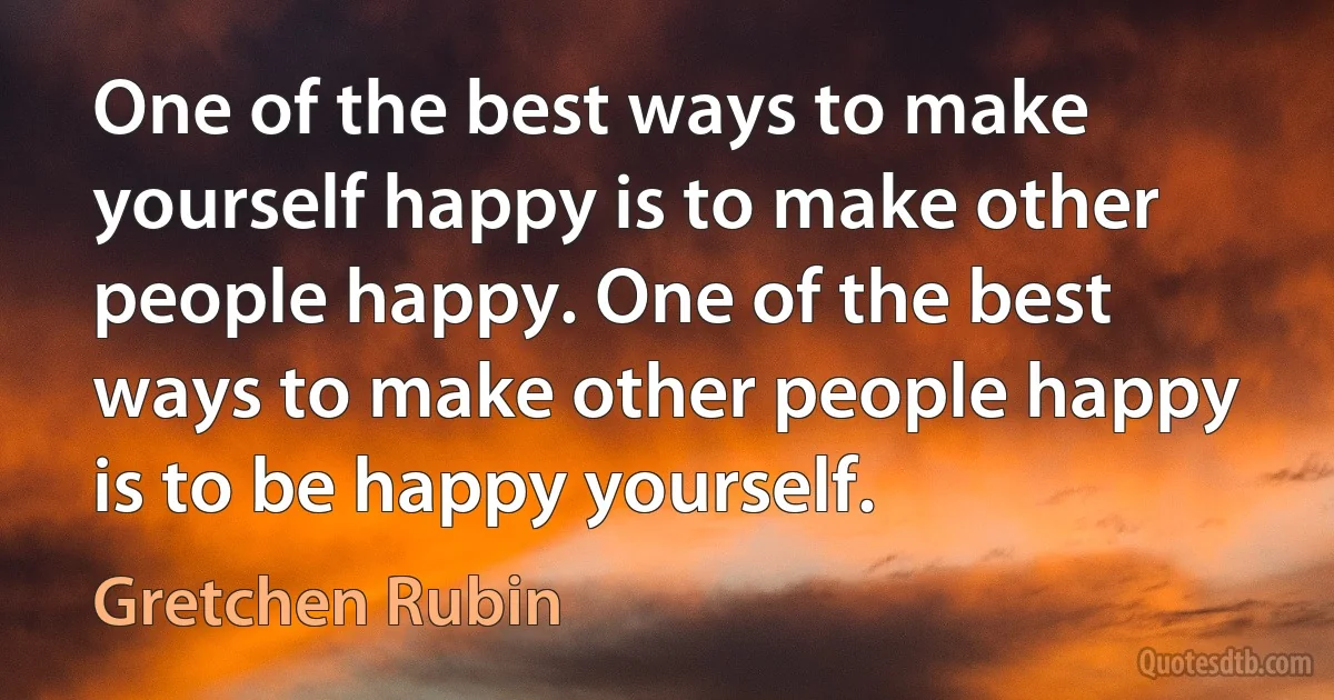 One of the best ways to make yourself happy is to make other people happy. One of the best ways to make other people happy is to be happy yourself. (Gretchen Rubin)