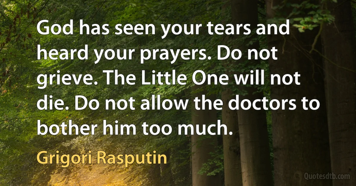 God has seen your tears and heard your prayers. Do not grieve. The Little One will not die. Do not allow the doctors to bother him too much. (Grigori Rasputin)