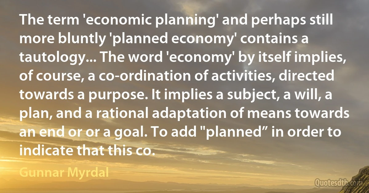 The term 'economic planning' and perhaps still more bluntly 'planned economy' contains a tautology... The word 'economy' by itself implies, of course, a co-ordination of activities, directed towards a purpose. It implies a subject, a will, a plan, and a rational adaptation of means towards an end or or a goal. To add "planned” in order to indicate that this co. (Gunnar Myrdal)