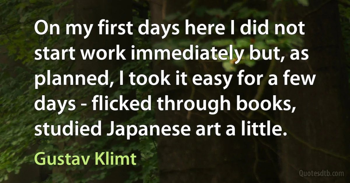 On my first days here I did not start work immediately but, as planned, I took it easy for a few days - flicked through books, studied Japanese art a little. (Gustav Klimt)