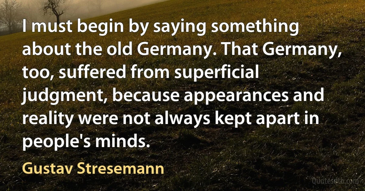 I must begin by saying something about the old Germany. That Germany, too, suffered from superficial judgment, because appearances and reality were not always kept apart in people's minds. (Gustav Stresemann)