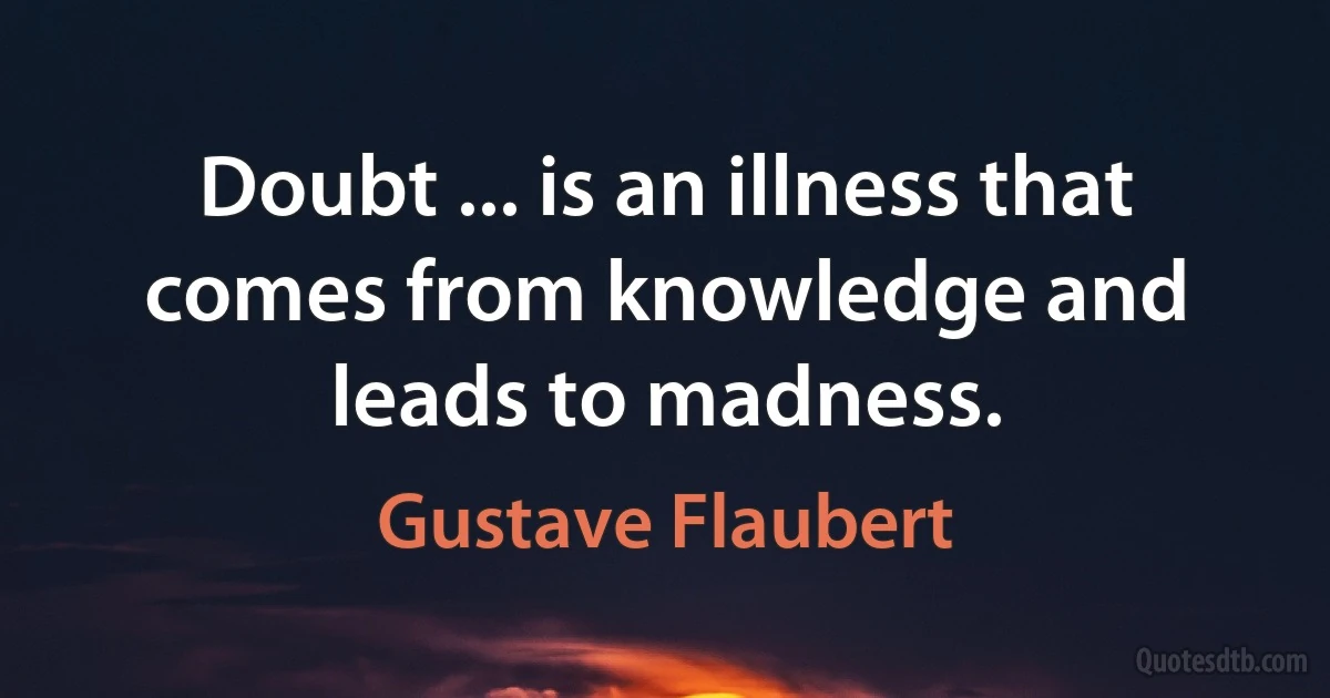 Doubt ... is an illness that comes from knowledge and leads to madness. (Gustave Flaubert)