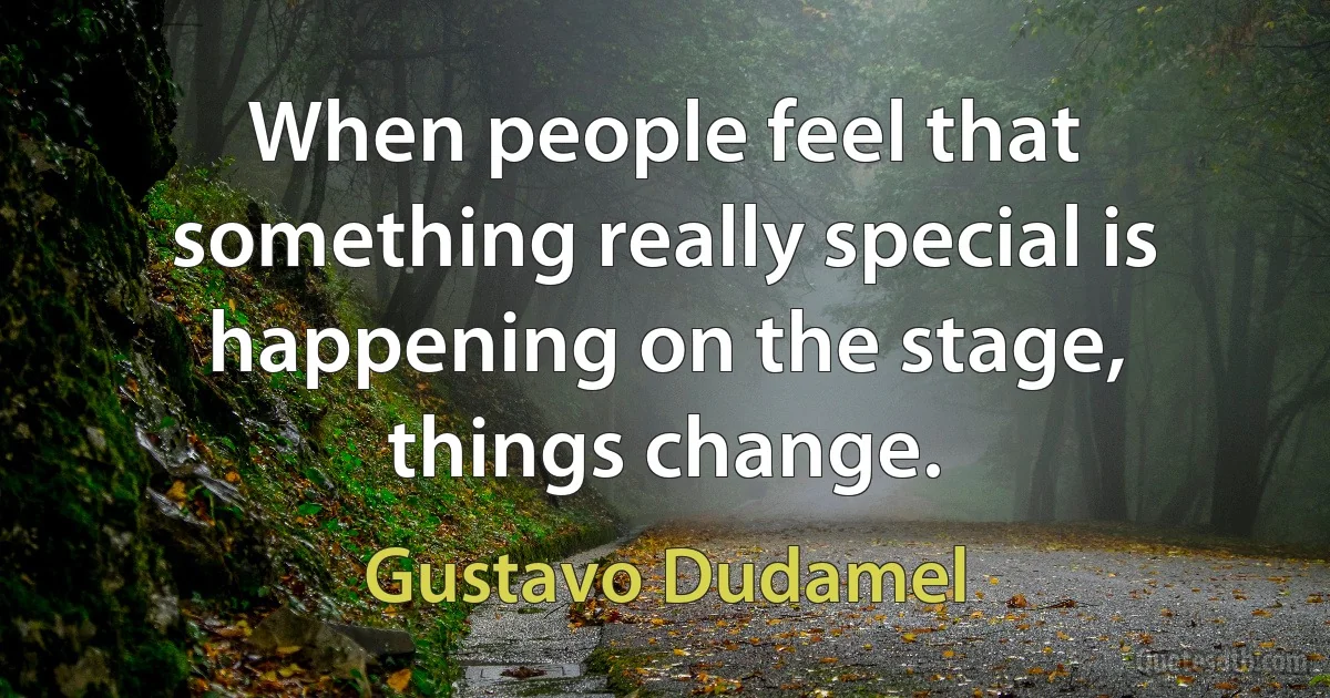 When people feel that something really special is happening on the stage, things change. (Gustavo Dudamel)