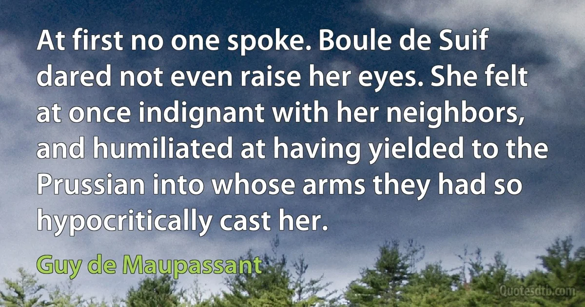 At first no one spoke. Boule de Suif dared not even raise her eyes. She felt at once indignant with her neighbors, and humiliated at having yielded to the Prussian into whose arms they had so hypocritically cast her. (Guy de Maupassant)