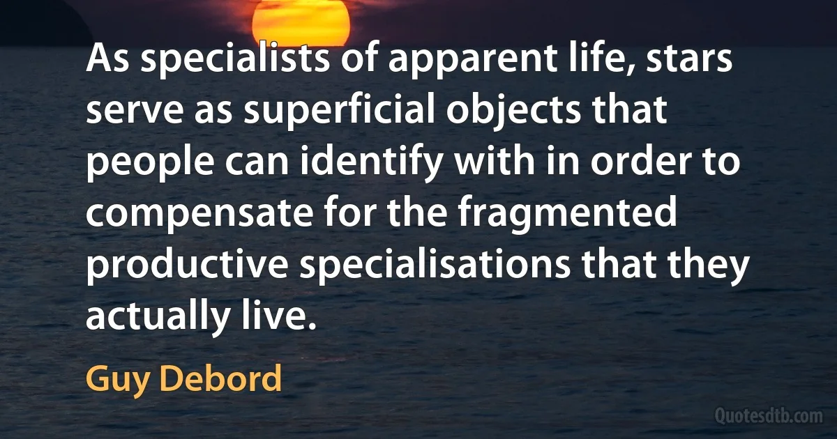 As specialists of apparent life, stars serve as superficial objects that people can identify with in order to compensate for the fragmented productive specialisations that they actually live. (Guy Debord)