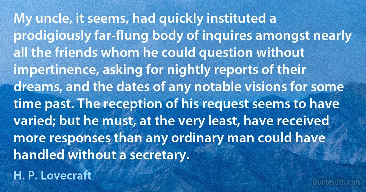 My uncle, it seems, had quickly instituted a prodigiously far-flung body of inquires amongst nearly all the friends whom he could question without impertinence, asking for nightly reports of their dreams, and the dates of any notable visions for some time past. The reception of his request seems to have varied; but he must, at the very least, have received more responses than any ordinary man could have handled without a secretary. (H. P. Lovecraft)