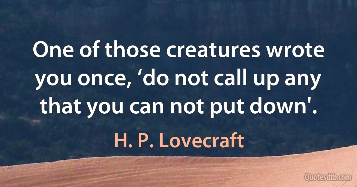 One of those creatures wrote you once, ‘do not call up any that you can not put down'. (H. P. Lovecraft)