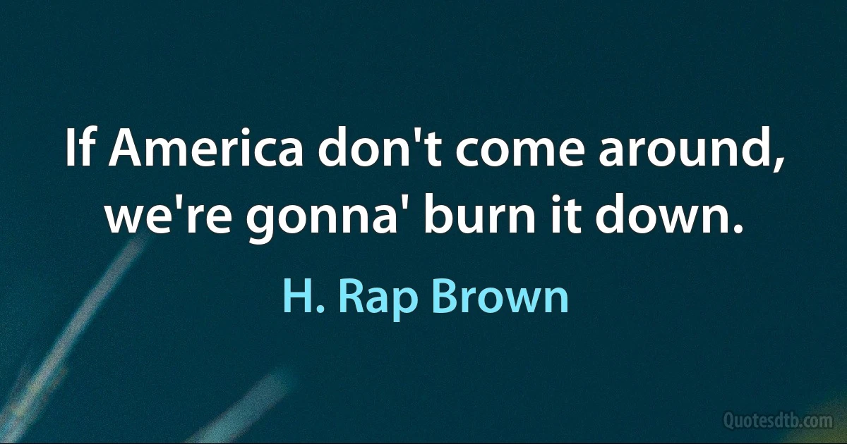 If America don't come around, we're gonna' burn it down. (H. Rap Brown)