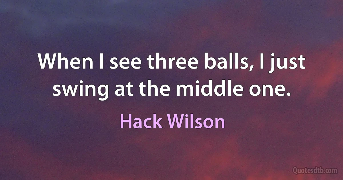 When I see three balls, I just swing at the middle one. (Hack Wilson)