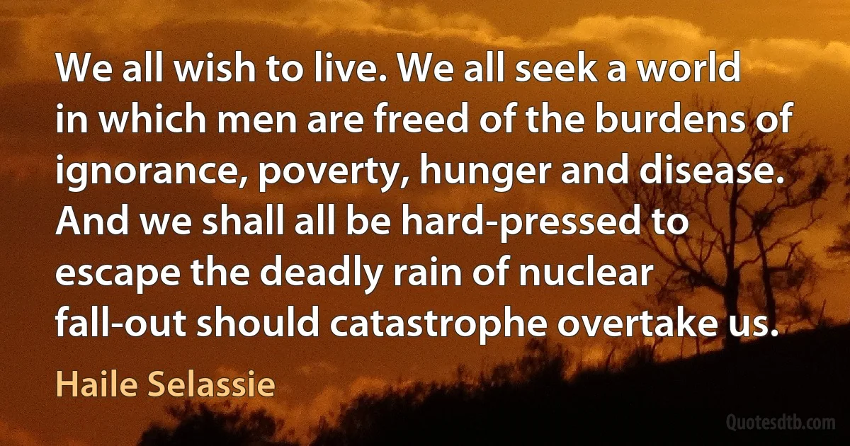 We all wish to live. We all seek a world in which men are freed of the burdens of ignorance, poverty, hunger and disease. And we shall all be hard-pressed to escape the deadly rain of nuclear fall-out should catastrophe overtake us. (Haile Selassie)