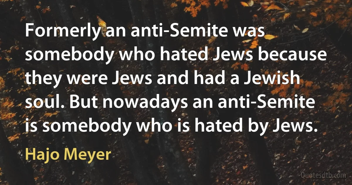 Formerly an anti-Semite was somebody who hated Jews because they were Jews and had a Jewish soul. But nowadays an anti-Semite is somebody who is hated by Jews. (Hajo Meyer)