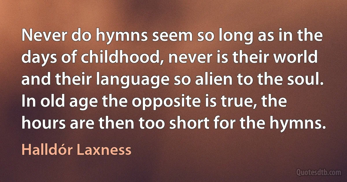 Never do hymns seem so long as in the days of childhood, never is their world and their language so alien to the soul. In old age the opposite is true, the hours are then too short for the hymns. (Halldór Laxness)