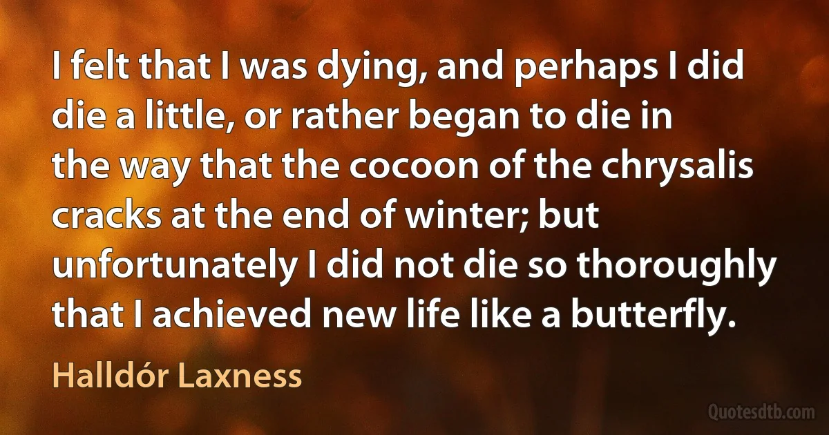 I felt that I was dying, and perhaps I did die a little, or rather began to die in the way that the cocoon of the chrysalis cracks at the end of winter; but unfortunately I did not die so thoroughly that I achieved new life like a butterfly. (Halldór Laxness)