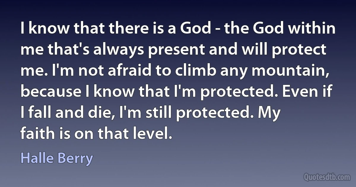 I know that there is a God - the God within me that's always present and will protect me. I'm not afraid to climb any mountain, because I know that I'm protected. Even if I fall and die, I'm still protected. My faith is on that level. (Halle Berry)