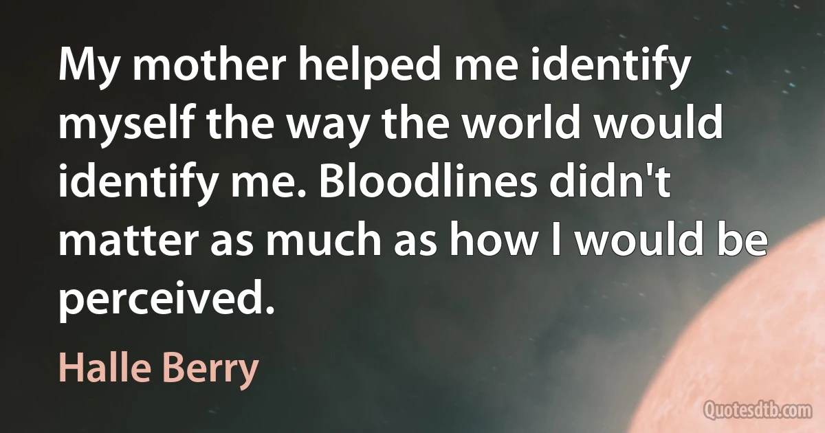 My mother helped me identify myself the way the world would identify me. Bloodlines didn't matter as much as how I would be perceived. (Halle Berry)