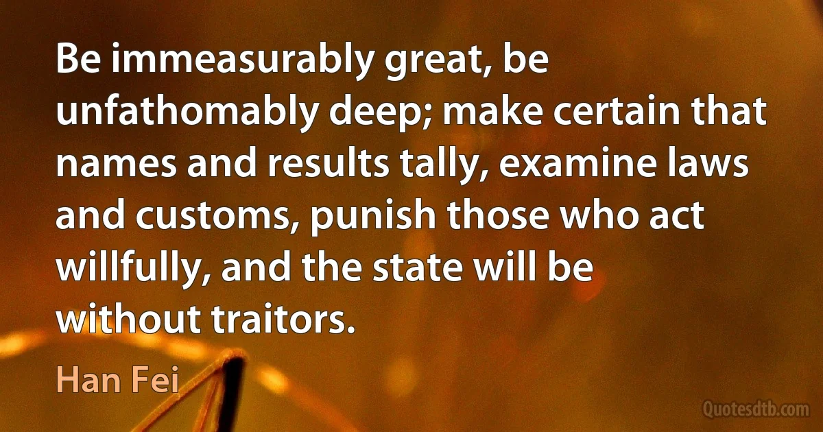 Be immeasurably great, be unfathomably deep; make certain that names and results tally, examine laws and customs, punish those who act willfully, and the state will be without traitors. (Han Fei)