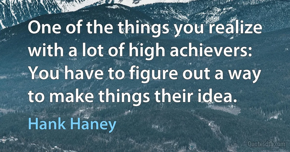 One of the things you realize with a lot of high achievers: You have to figure out a way to make things their idea. (Hank Haney)