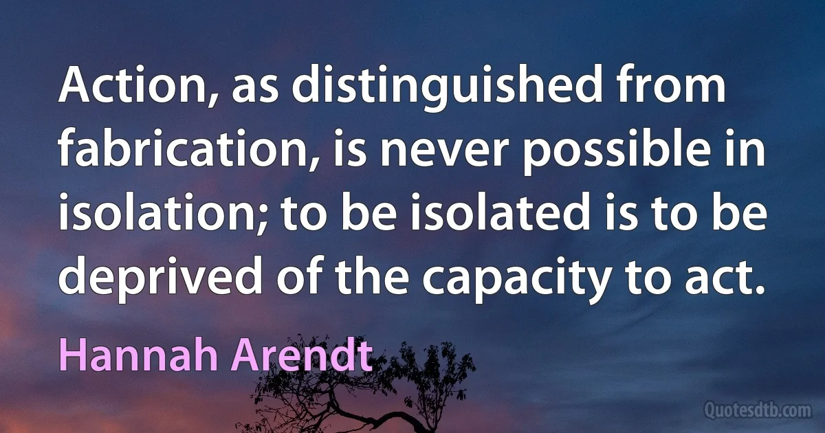 Action, as distinguished from fabrication, is never possible in isolation; to be isolated is to be deprived of the capacity to act. (Hannah Arendt)