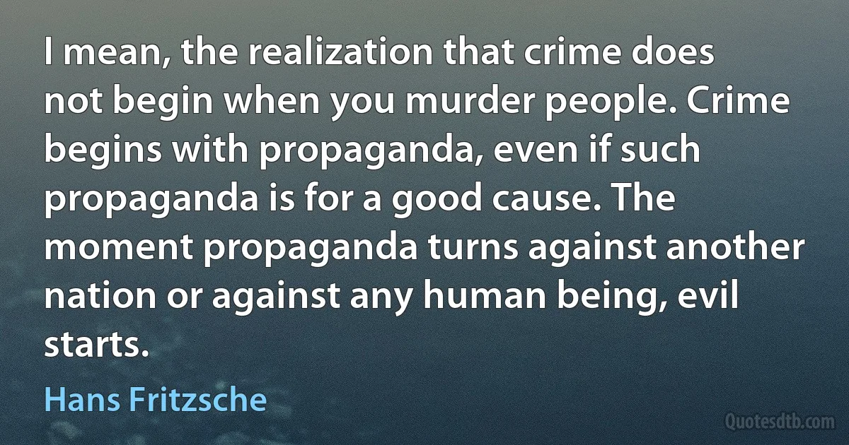 I mean, the realization that crime does not begin when you murder people. Crime begins with propaganda, even if such propaganda is for a good cause. The moment propaganda turns against another nation or against any human being, evil starts. (Hans Fritzsche)