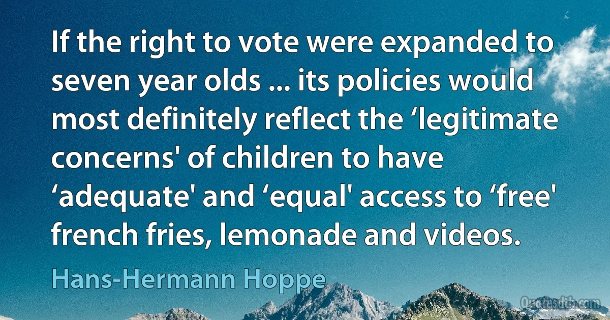 If the right to vote were expanded to seven year olds ... its policies would most definitely reflect the ‘legitimate concerns' of children to have ‘adequate' and ‘equal' access to ‘free' french fries, lemonade and videos. (Hans-Hermann Hoppe)