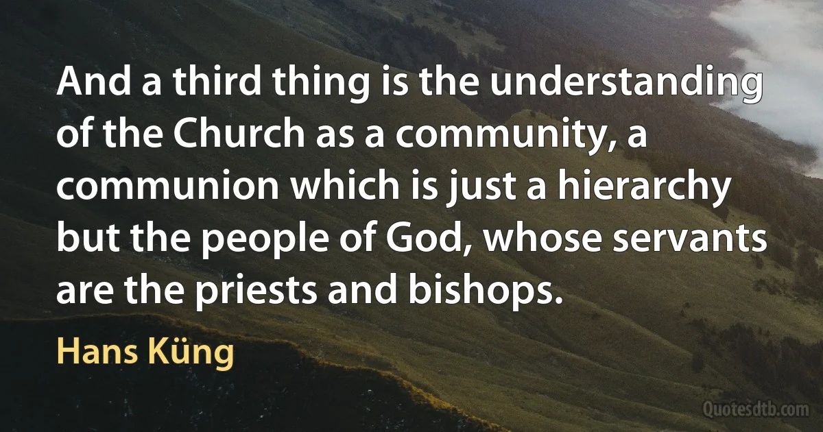 And a third thing is the understanding of the Church as a community, a communion which is just a hierarchy but the people of God, whose servants are the priests and bishops. (Hans Küng)