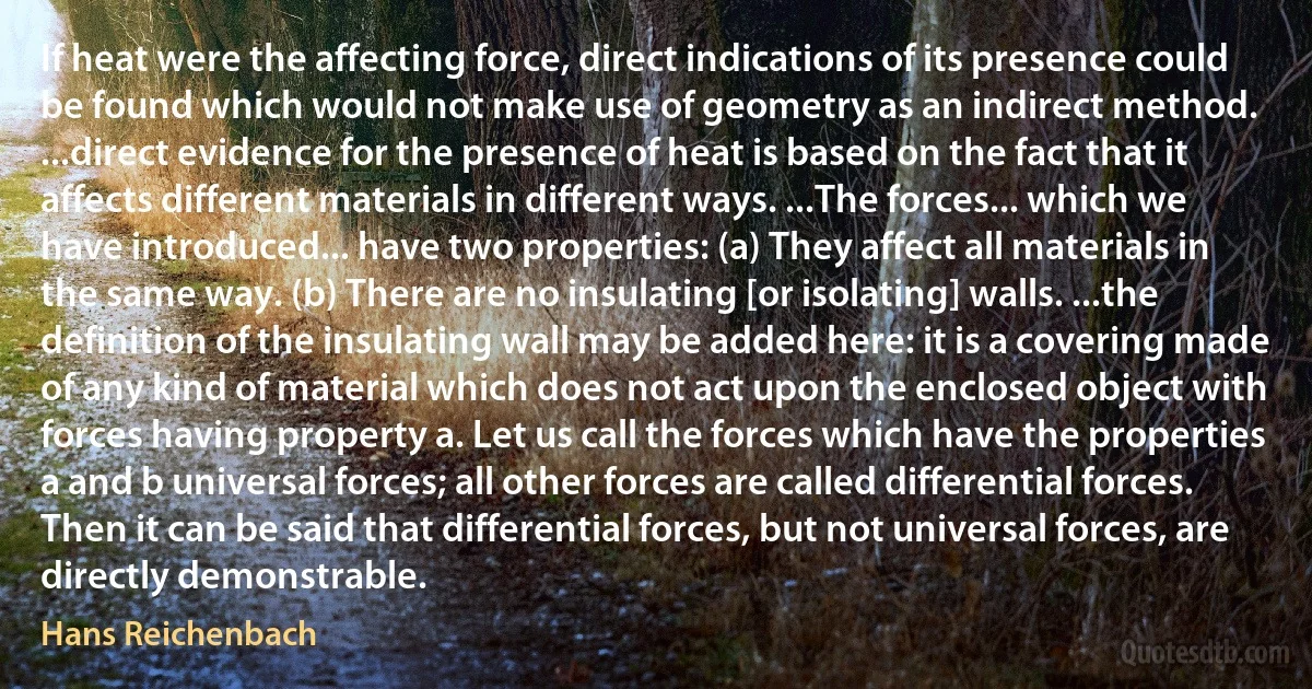 If heat were the affecting force, direct indications of its presence could be found which would not make use of geometry as an indirect method. ...direct evidence for the presence of heat is based on the fact that it affects different materials in different ways. ...The forces... which we have introduced... have two properties: (a) They affect all materials in the same way. (b) There are no insulating [or isolating] walls. ...the definition of the insulating wall may be added here: it is a covering made of any kind of material which does not act upon the enclosed object with forces having property a. Let us call the forces which have the properties a and b universal forces; all other forces are called differential forces. Then it can be said that differential forces, but not universal forces, are directly demonstrable. (Hans Reichenbach)