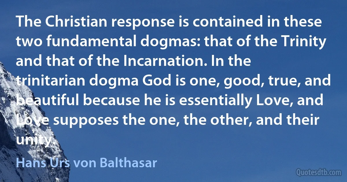 The Christian response is contained in these two fundamental dogmas: that of the Trinity and that of the Incarnation. In the trinitarian dogma God is one, good, true, and beautiful because he is essentially Love, and Love supposes the one, the other, and their unity. (Hans Urs von Balthasar)