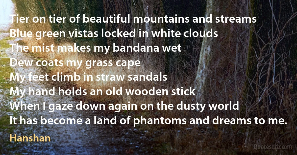 Tier on tier of beautiful mountains and streams
Blue green vistas locked in white clouds
The mist makes my bandana wet
Dew coats my grass cape
My feet climb in straw sandals
My hand holds an old wooden stick
When I gaze down again on the dusty world
It has become a land of phantoms and dreams to me. (Hanshan)