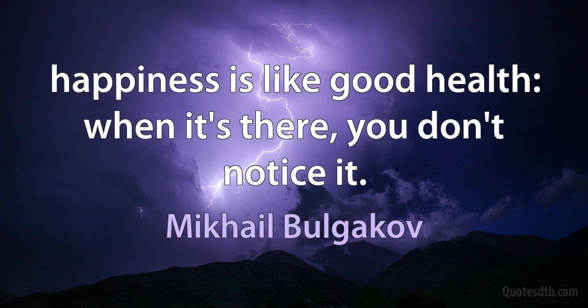 Happiness is like good health: when it's there, you don't notice it. (Mikhail Bulgakov)